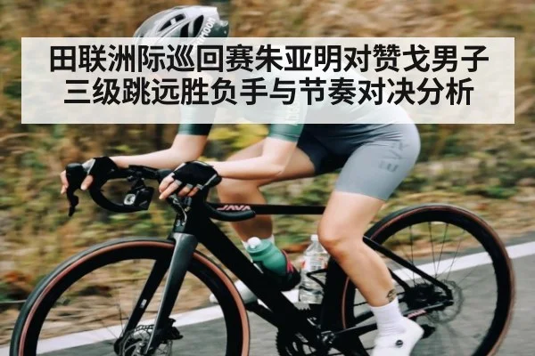 田联洲际巡回赛朱亚明对赞戈男子三级跳远胜负手与节奏对决分析